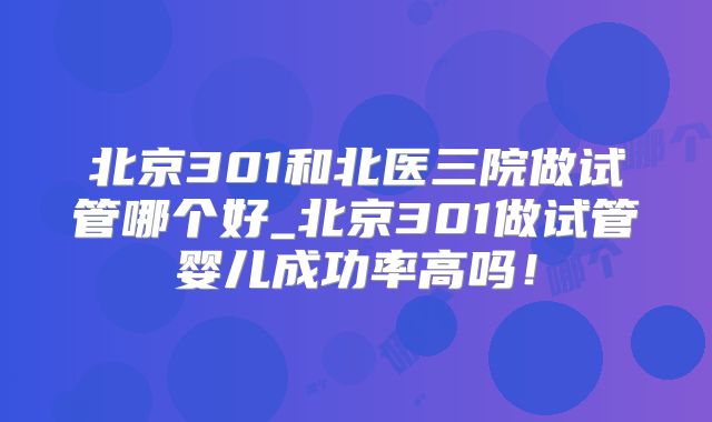 北京301和北医三院做试管哪个好_北京301做试管婴儿成功率高吗!