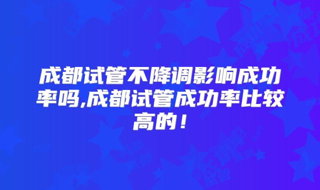 成都试管不降调影响成功率吗,成都试管成功率比较高的！