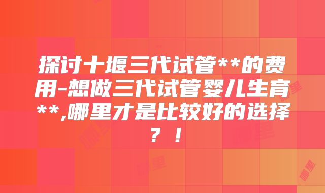 探讨十堰三代试管**的费用-想做三代试管婴儿生育**,哪里才是比较好的选择?!