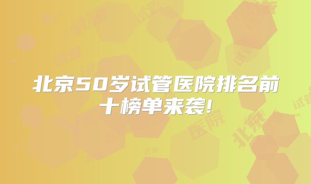 北京50岁试管医院排名前十榜单来袭!