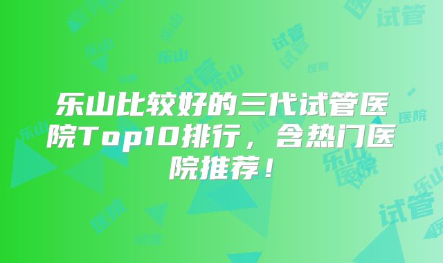 乐山比较好的三代试管医院Top10排行，含热门医院推荐！