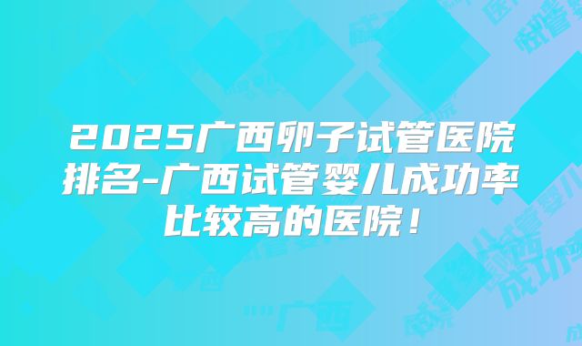 2025广西卵子试管医院排名-广西试管婴儿成功率比较高的医院!