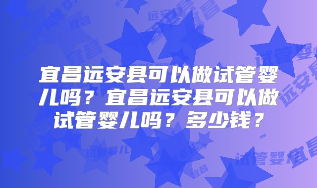 宜昌远安县可以做试管婴儿吗?宜昌远安县可以做试管婴儿吗?多少钱?