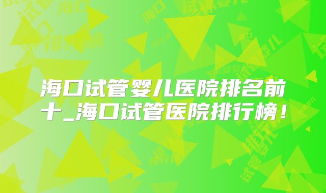 海口试管婴儿医院排名前十_海口试管医院排行榜!