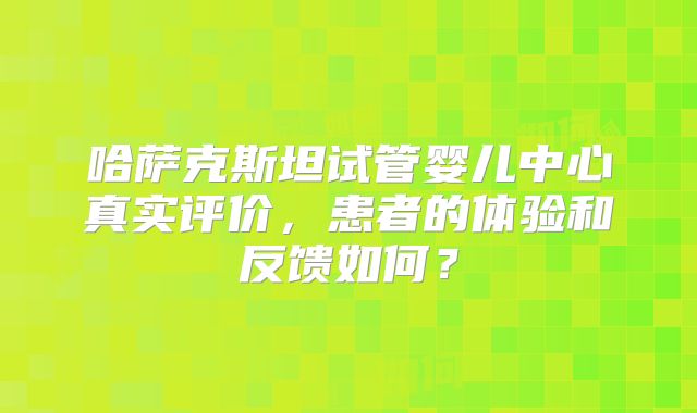 哈萨克斯坦试管婴儿中心真实评价，患者的体验和反馈如何？