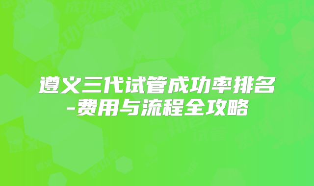 遵义三代试管成功率排名-费用与流程全攻略
