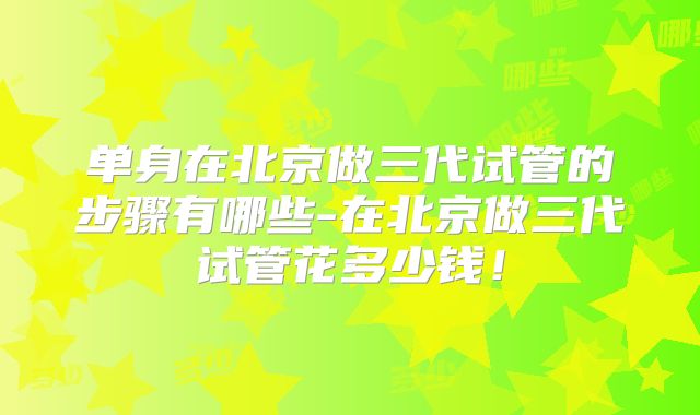 单身在北京做三代试管的步骤有哪些-在北京做三代试管花多少钱!
