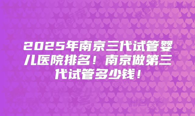 2025年南京三代试管婴儿医院排名!南京做第三代试管多少钱!