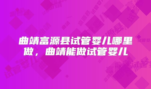 曲靖富源县试管婴儿哪里做,曲靖能做试管婴儿