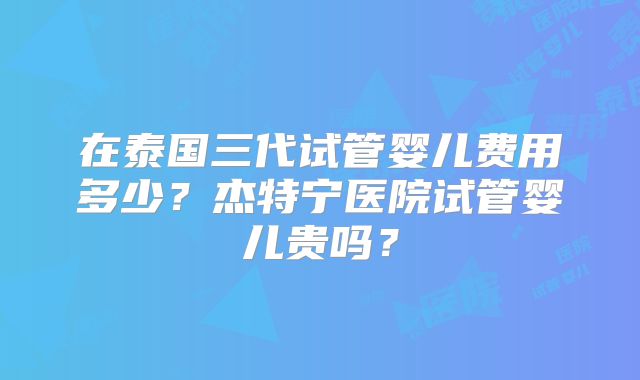 在泰国三代试管婴儿费用多少?杰特宁医院试管婴儿贵吗?