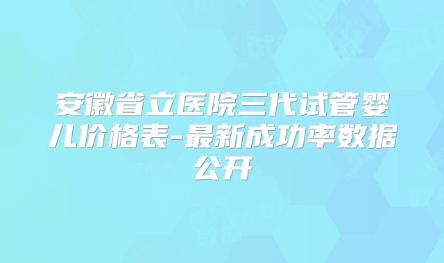 安徽省立医院三代试管婴儿价格表-最新成功率数据公开