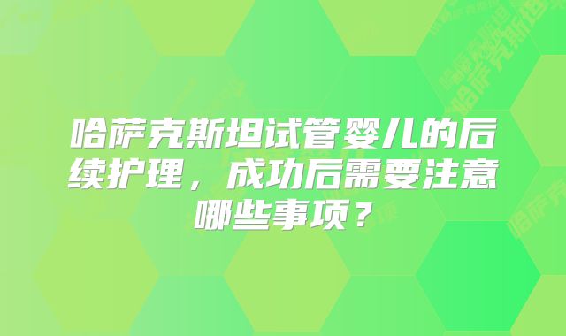哈萨克斯坦试管婴儿的后续护理,成功后需要注意哪些事项?
