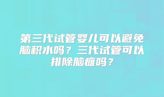 第三代试管婴儿可以避免脑积水吗？三代试管可以排除脑瘫吗？