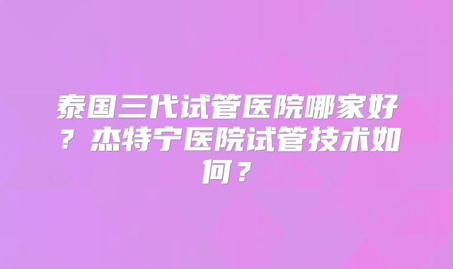 泰国三代试管医院哪家好?杰特宁医院试管技术如何?