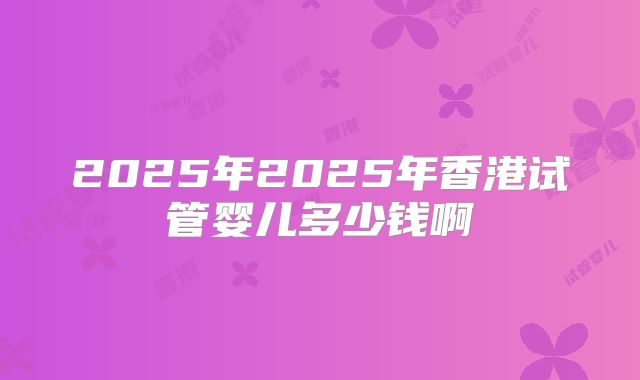 2025年2025年香港试管婴儿多少钱啊