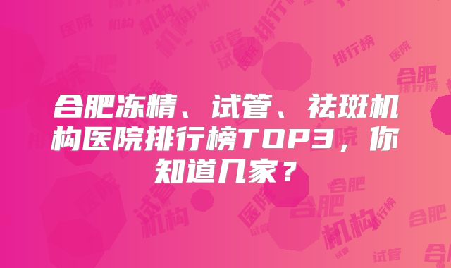 合肥冻精、试管、祛斑机构医院排行榜TOP3,你知道几家?