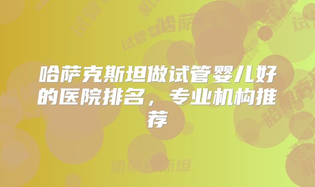 哈萨克斯坦做试管婴儿好的医院排名，专业机构推荐