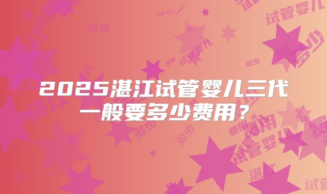 2025湛江试管婴儿三代一般要多少费用?