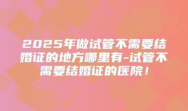2025年做试管不需要结婚证的地方哪里有-试管不需要结婚证的医院!