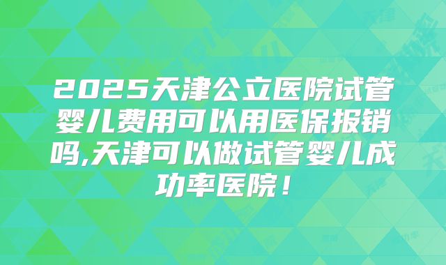 2025天津公立医院试管婴儿费用可以用医保报销吗,天津可以做试管婴儿成功率医院!