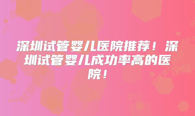 深圳试管婴儿医院推荐!深圳试管婴儿成功率高的医院!