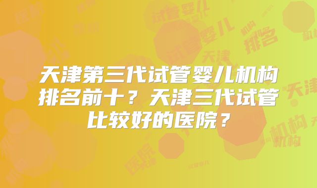 天津第三代试管婴儿机构排名前十？天津三代试管比较好的医院？