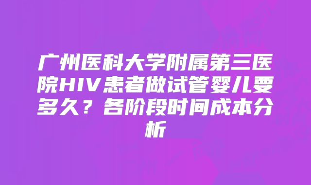广州医科大学附属第三医院HIV患者做试管婴儿要多久？各阶段时间成本分析