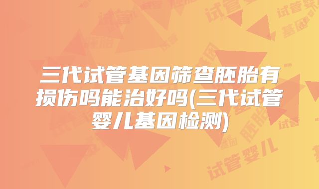 三代试管基因筛查胚胎有损伤吗能治好吗(三代试管婴儿基因检测)