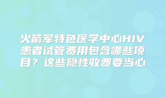 火箭军特色医学中心HIV患者试管费用包含哪些项目?这些隐性收费要当心