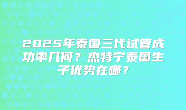 2025年泰国三代试管成功率几何？杰特宁泰国生子优势在哪？