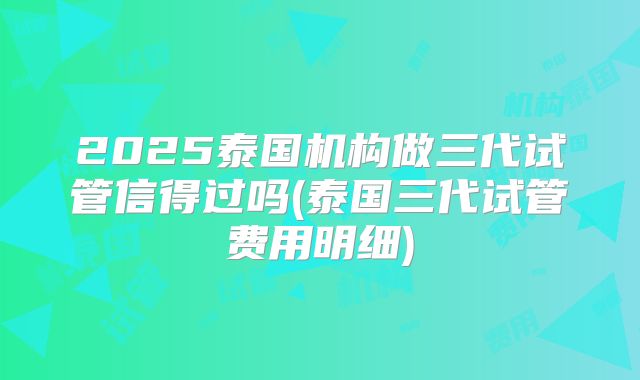 2025泰国机构做三代试管信得过吗(泰国三代试管费用明细)