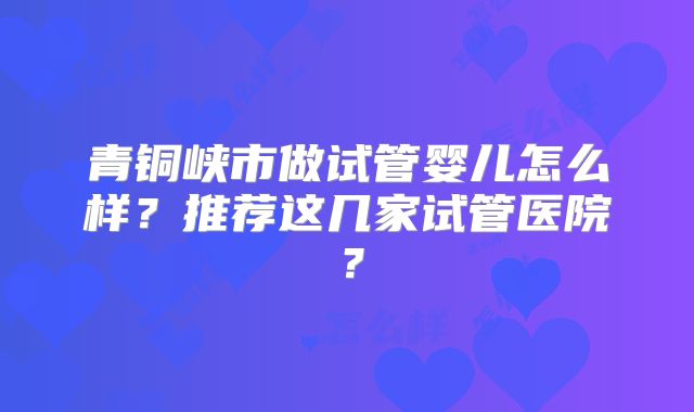 青铜峡市做试管婴儿怎么样?推荐这几家试管医院?