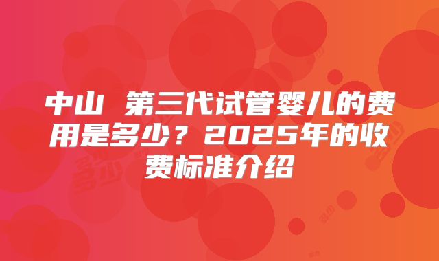 中山 第三代试管婴儿的费用是多少？2025年的收费标准介绍