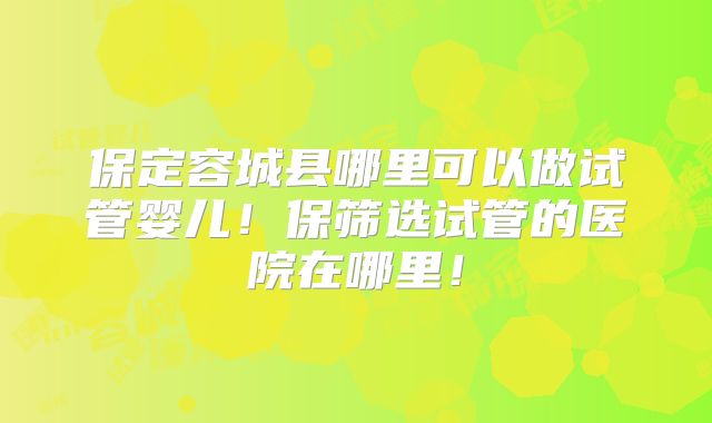 保定容城县哪里可以做试管婴儿！保筛选试管的医院在哪里！