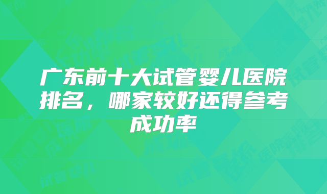广东前十大试管婴儿医院排名,哪家较好还得参考成功率