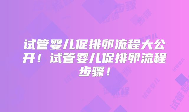 试管婴儿促排卵流程大公开！试管婴儿促排卵流程步骤！