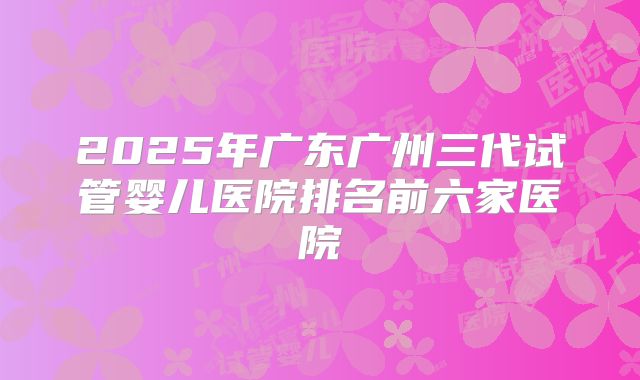 2025年广东广州三代试管婴儿医院排名前六家医院