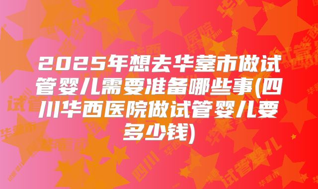 2025年想去华蓥市做试管婴儿需要准备哪些事(四川华西医院做试管婴儿要多少钱)