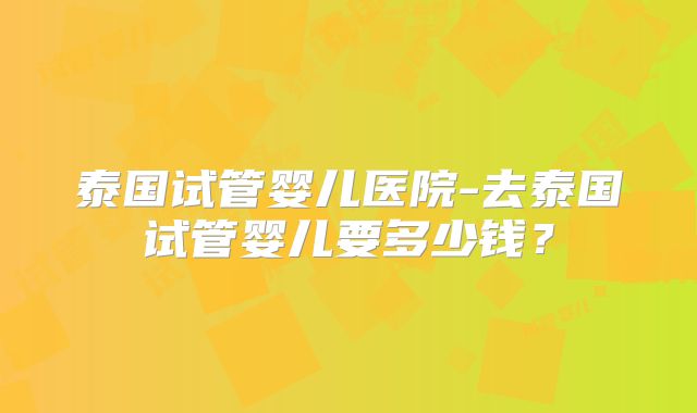 泰国试管婴儿医院-去泰国试管婴儿要多少钱？