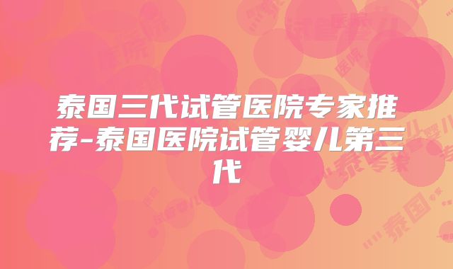 泰国三代试管医院专家推荐-泰国医院试管婴儿第三代