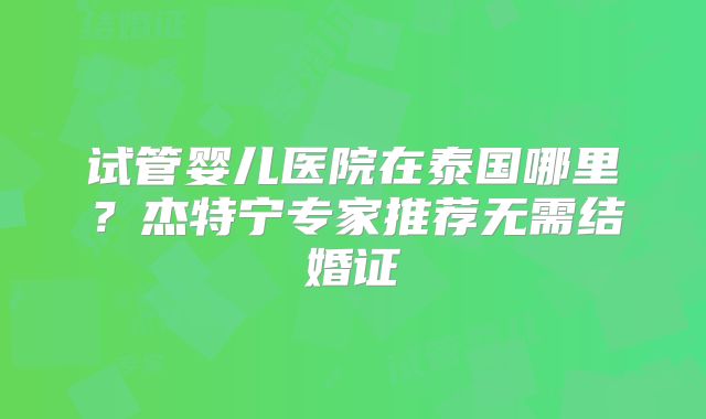 试管婴儿医院在泰国哪里？杰特宁专家推荐无需结婚证