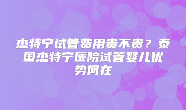 杰特宁试管费用贵不贵?泰国杰特宁医院试管婴儿优势何在