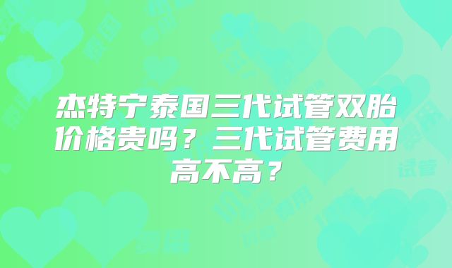 杰特宁泰国三代试管双胎价格贵吗？三代试管费用高不高？