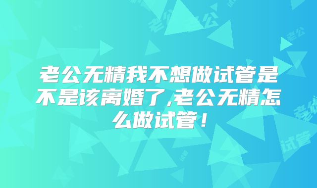 老公无精我不想做试管是不是该离婚了,老公无精怎么做试管!
