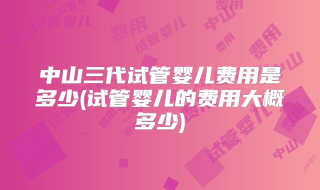 中山三代试管婴儿费用是多少(试管婴儿的费用大概多少)