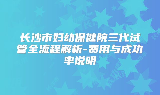 长沙市妇幼保健院三代试管全流程解析-费用与成功率说明