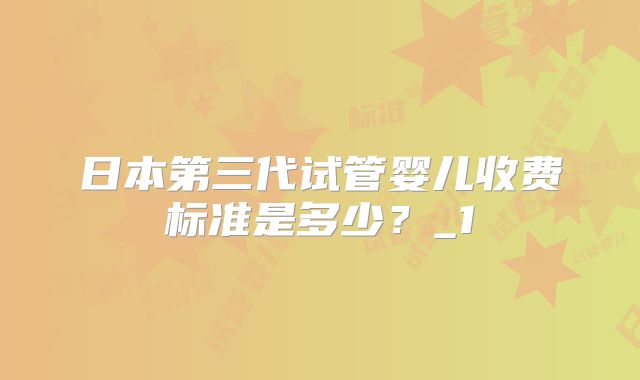 日本第三代试管婴儿收费标准是多少？_1