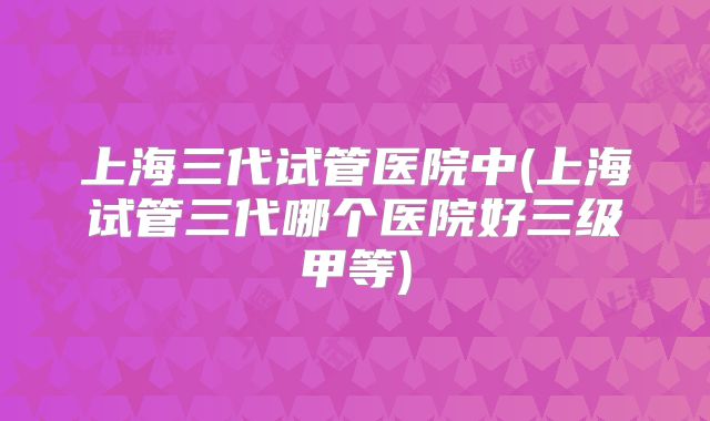 上海三代试管医院中(上海试管三代哪个医院好三级甲等)