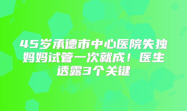 45岁承德市中心医院失独妈妈试管一次就成!医生透露3个关键
