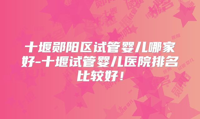 十堰郧阳区试管婴儿哪家好-十堰试管婴儿医院排名比较好!